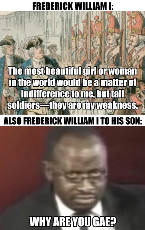 Prussian King Frederick the Great was probably gay, which upset his father, who punished him severely, despite himself being the one with a weird obsession with tall men, his "Potsdam Giants" grenadier guards