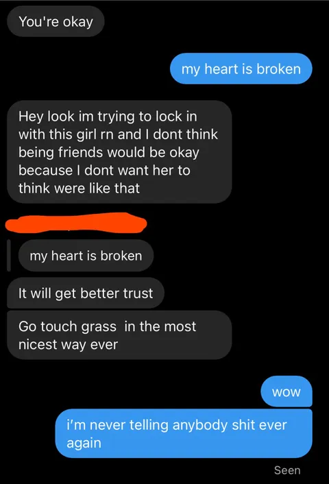 told me i could talk to him about anything. got broken up with so i talked to him. thought he would sympathize since he got broken up with 2 weeks ago.