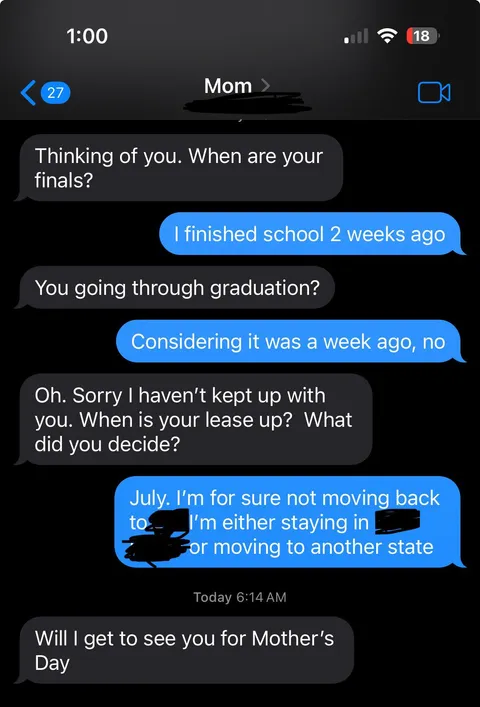 My mom feigning interest in my life so she can ask if I’m going to visit her for Mother’s Day